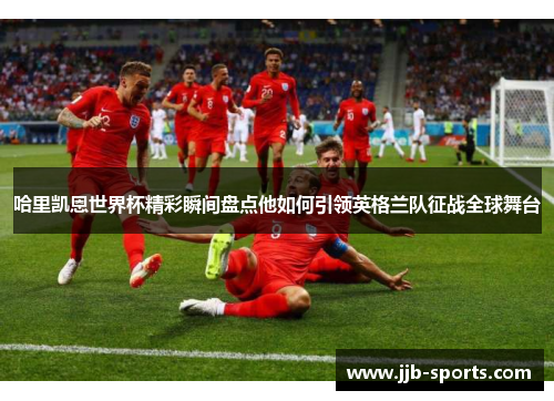 哈里凯恩世界杯精彩瞬间盘点他如何引领英格兰队征战全球舞台