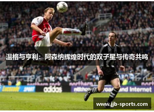 温格与亨利：阿森纳辉煌时代的双子星与传奇共鸣
